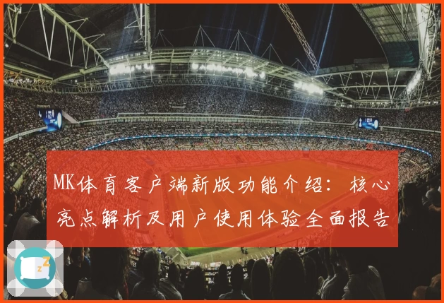 MK体育客户端新版功能介绍：核心亮点解析及用户使用体验全面报告