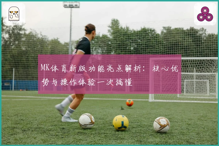 MK体育新版功能亮点解析：核心优势与操作体验一次搞懂