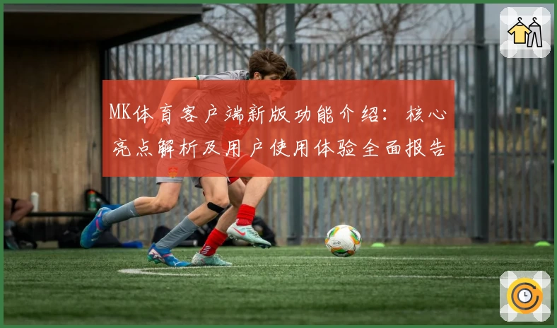MK体育客户端新版功能介绍：核心亮点解析及用户使用体验全面报告